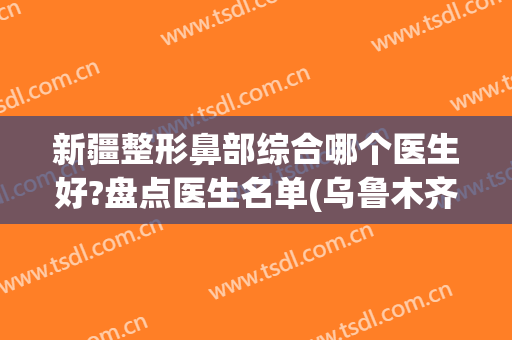 新疆整形鼻部综合哪个医生好?盘点医生名单(乌鲁木齐哪个医院整形鼻子最好)