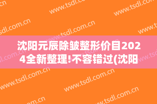 沈阳元辰除皱整形价目2024全新整理!不容错过(沈阳元辰医疗美容门诊)