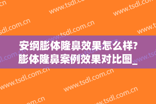 安纲膨体隆鼻效果怎么样?膨体隆鼻案例效果对比图_山东第一医科大学第一附属医院