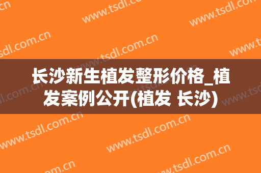长沙新生植发整形价格_植发案例公开(植发 长沙)