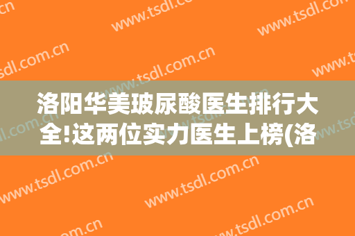 洛阳华美玻尿酸医生排行大全!这两位实力医生上榜(洛阳华美医院医生介绍)