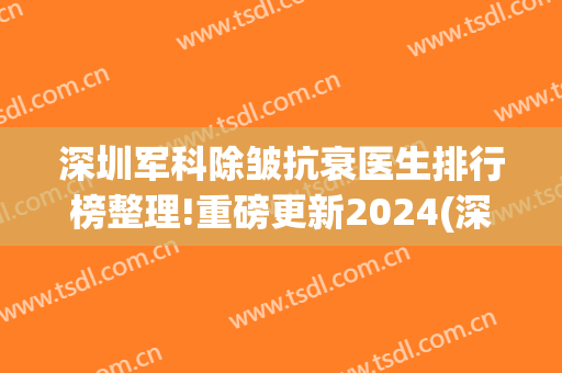 深圳军科除皱抗衰医生排行榜整理!重磅更新2024(深圳军科医疗美容)