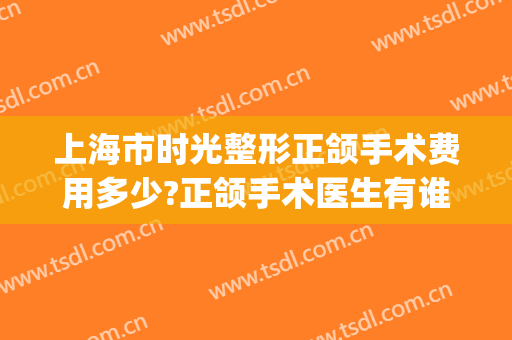 上海市时光整形正颌手术费用多少?正颌手术医生有谁(上海做正颌手术最好的医生)