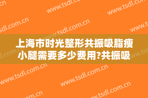 上海市时光整形共振吸脂瘦小腿需要多少费用?共振吸脂瘦小腿医生有谁