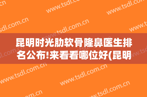 昆明时光肋软骨隆鼻医生排名公布!来看看哪位好(昆明整容三甲医院)