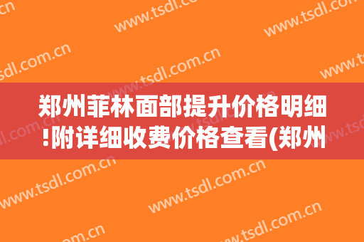 郑州菲林面部提升价格明细!附详细收费价格查看(郑州菲林整形怎么样)