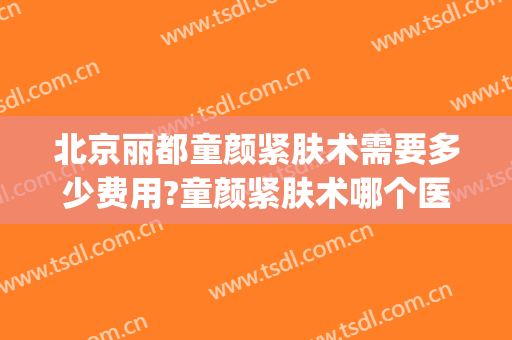 北京丽都童颜紧肤术需要多少费用?童颜紧肤术哪个医生好(童颜美容医院怎么样)