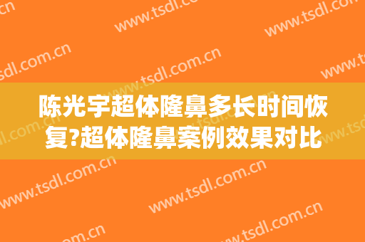 陈光宇超体隆鼻多长时间恢复?超体隆鼻案例效果对比图_中国医学科学院整形外科医院