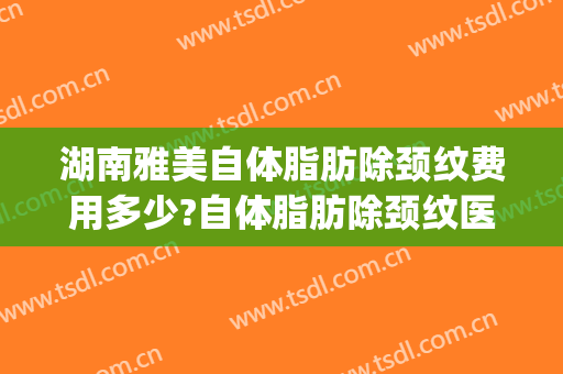 湖南雅美自体脂肪除颈纹费用多少?自体脂肪除颈纹医生有谁(自体脂肪去抬头纹多少钱)
