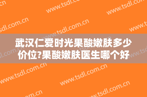 武汉仁爱时光果酸嫩肤多少价位?果酸嫩肤医生哪个好