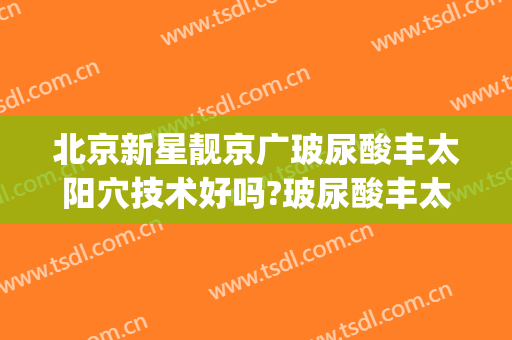 北京新星靓京广玻尿酸丰太阳穴技术好吗?玻尿酸丰太阳穴医生有谁(北京玻尿酸填充哪里好)
