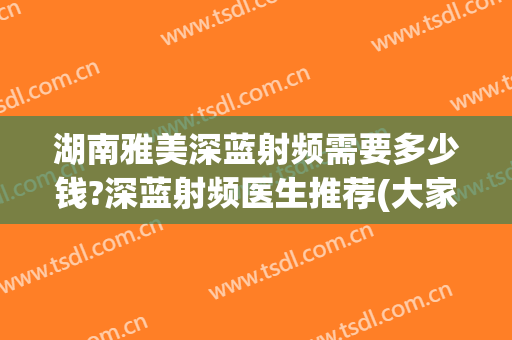 湖南雅美深蓝射频需要多少钱?深蓝射频医生推荐(大家做完深蓝射频效果怎么样)