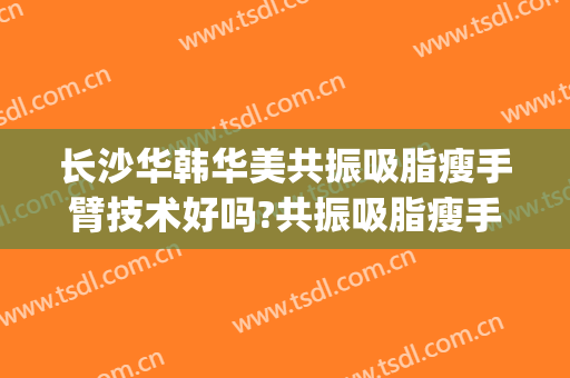 长沙华韩华美共振吸脂瘦手臂技术好吗?共振吸脂瘦手臂医生有谁(华美屁股吸脂)