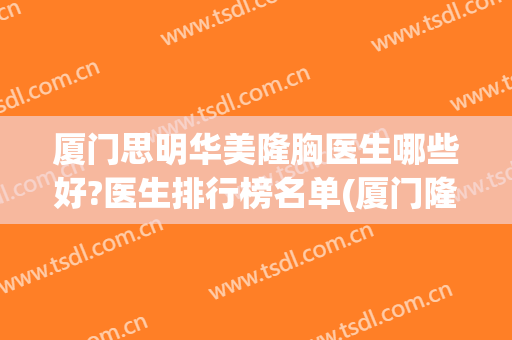 厦门思明华美隆胸医生哪些好?医生排行榜名单(厦门隆胸医院)