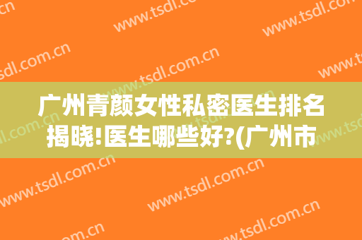 广州青颜女性私密医生排名揭晓!医生哪些好?(广州市女医生微信)