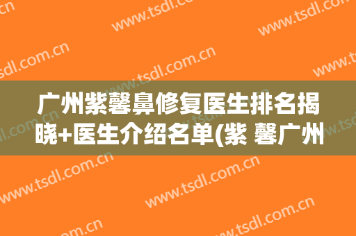 广州紫馨鼻修复医生排名揭晓+医生介绍名单(紫 馨广州三级外科鼻整形医院)