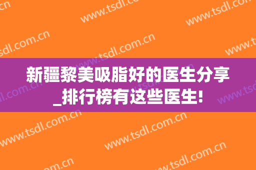 新疆黎美吸脂好的医生分享_排行榜有这些医生!