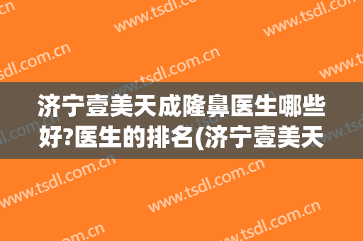 济宁壹美天成隆鼻医生哪些好?医生的排名(济宁壹美天成美容整形医院怎么样)