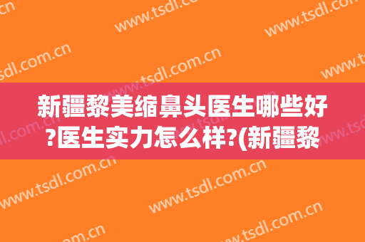 新疆黎美缩鼻头医生哪些好?医生实力怎么样?(新疆黎美整形医院怎么样)