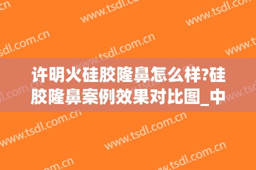 许明火硅胶隆鼻怎么样?硅胶隆鼻案例效果对比图_中国人民解放军总医院第四医学中心
