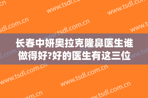 长春中妍奥拉克隆鼻医生谁做得好?好的医生有这三位(长春中妍奥拉克整形美容医院)