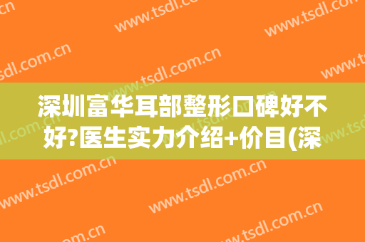 深圳富华耳部整形口碑好不好?医生实力介绍+价目(深圳富华整形医疗美容医院怎么样)