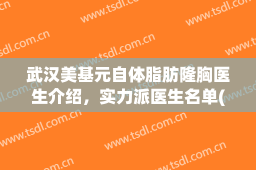 武汉美基元自体脂肪隆胸医生介绍，实力派医生名单(武汉脂肪填充专家)