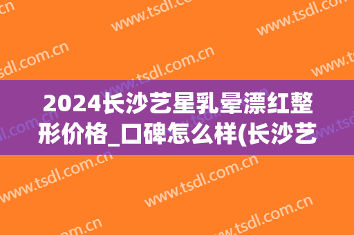 2024长沙艺星乳晕漂红整形价格_口碑怎么样(长沙艺星美容整形)