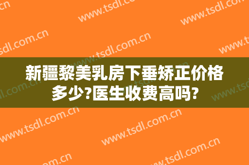 新疆黎美乳房下垂矫正价格多少?医生收费高吗?