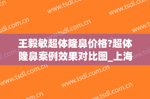 王毅敏超体隆鼻价格?超体隆鼻案例效果对比图_上海交通大学医学院附属第九人民医院