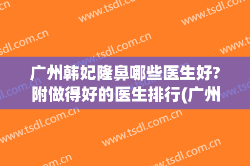 广州韩妃隆鼻哪些医生好?附做得好的医生排行(广州韩妃整形医院怎么样啊)