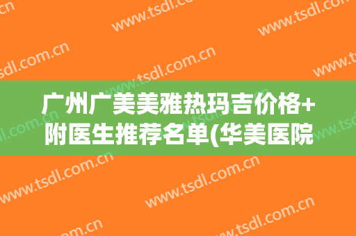 广州广美美雅热玛吉价格+附医生推荐名单(华美医院热玛吉的价格)