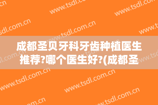 成都圣贝牙科牙齿种植医生推荐?哪个医生好?(成都圣贝牙科医生简介)