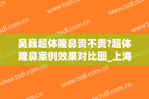 吴巍超体隆鼻贵不贵?超体隆鼻案例效果对比图_上海交通大学医学院附属第九人民医院