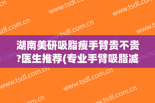 湖南美研吸脂瘦手臂贵不贵?医生推荐(专业手臂吸脂减肥)