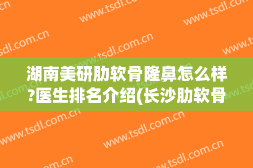 湖南美研肋软骨隆鼻怎么样?医生排名介绍(长沙肋软骨隆鼻价格)