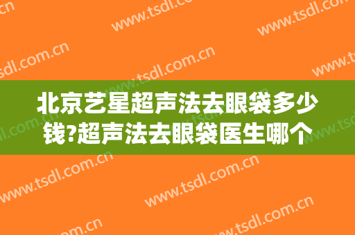 北京艺星超声法去眼袋多少钱?超声法去眼袋医生哪个好(北京哪里做超声波去眼袋好)