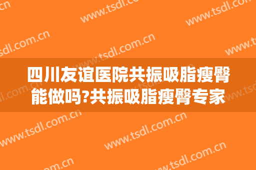 四川友谊医院共振吸脂瘦臀能做吗?共振吸脂瘦臀专家有谁(四川省人民医院吸脂)