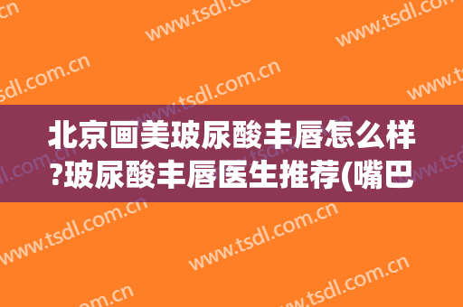 北京画美玻尿酸丰唇怎么样?玻尿酸丰唇医生推荐(嘴巴丰唇打什么玻尿酸)