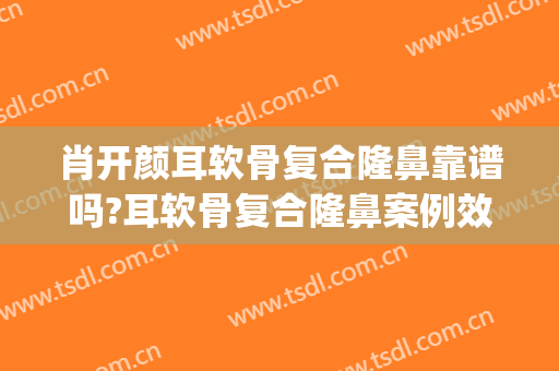 肖开颜耳软骨复合隆鼻靠谱吗?耳软骨复合隆鼻案例效果对比图_上海交通大学医学院附属第九人民医院