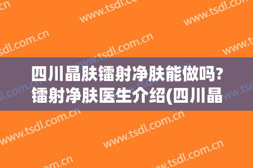 四川晶肤镭射净肤能做吗?镭射净肤医生介绍(四川晶肤医学美容医院正规吗)
