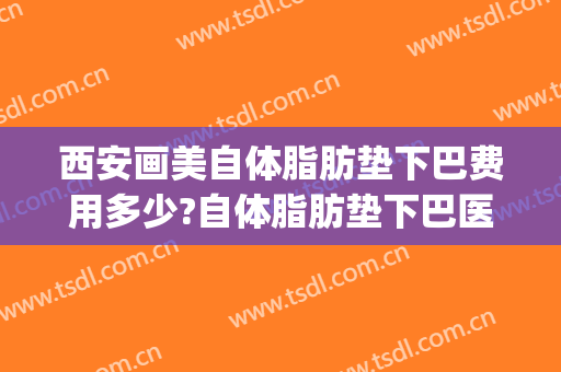 西安画美自体脂肪垫下巴费用多少?自体脂肪垫下巴医生有谁(自体垫下巴多少钱)