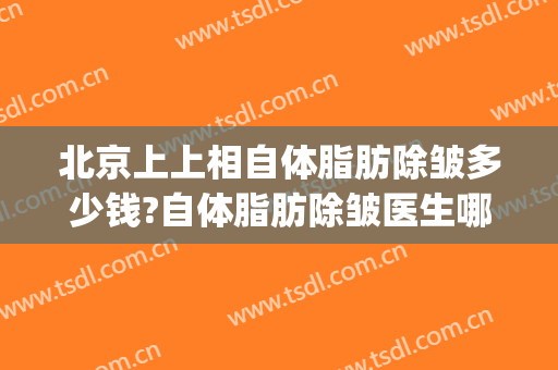 北京上上相自体脂肪除皱多少钱?自体脂肪除皱医生哪个好(自体脂肪除皱手术价格是多少)
