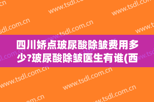 四川娇点玻尿酸除皱费用多少?玻尿酸除皱医生有谁(西安玻尿酸除皱)
