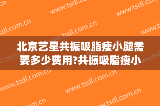 北京艺星共振吸脂瘦小腿需要多少费用?共振吸脂瘦小腿医生有谁(小腿吸脂价钱)