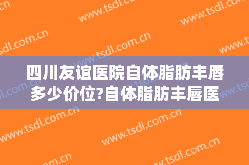 四川友谊医院自体脂肪丰唇多少价位?自体脂肪丰唇医生名单(自体脂肪丰唇费用)