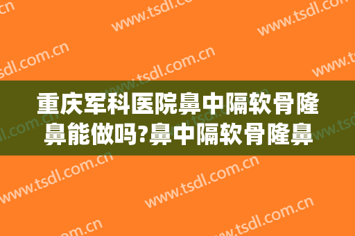 重庆军科医院鼻中隔软骨隆鼻能做吗?鼻中隔软骨隆鼻医生介绍(重庆公立医院隆鼻医生)
