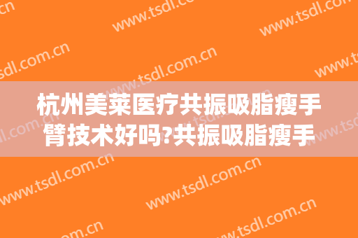 杭州美莱医疗共振吸脂瘦手臂技术好吗?共振吸脂瘦手臂医生有谁(手臂吸脂减肥手术)