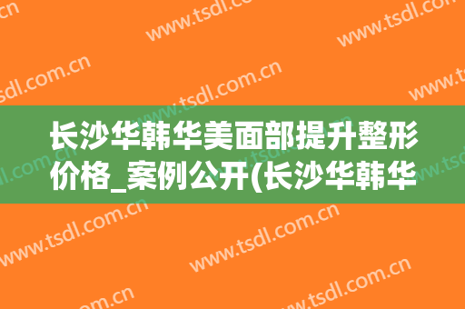 长沙华韩华美面部提升整形价格_案例公开(长沙华韩华美整形医院官网)