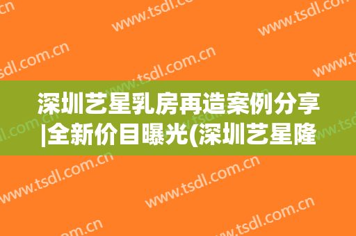 深圳艺星乳房再造案例分享|全新价目曝光(深圳艺星隆胸)
